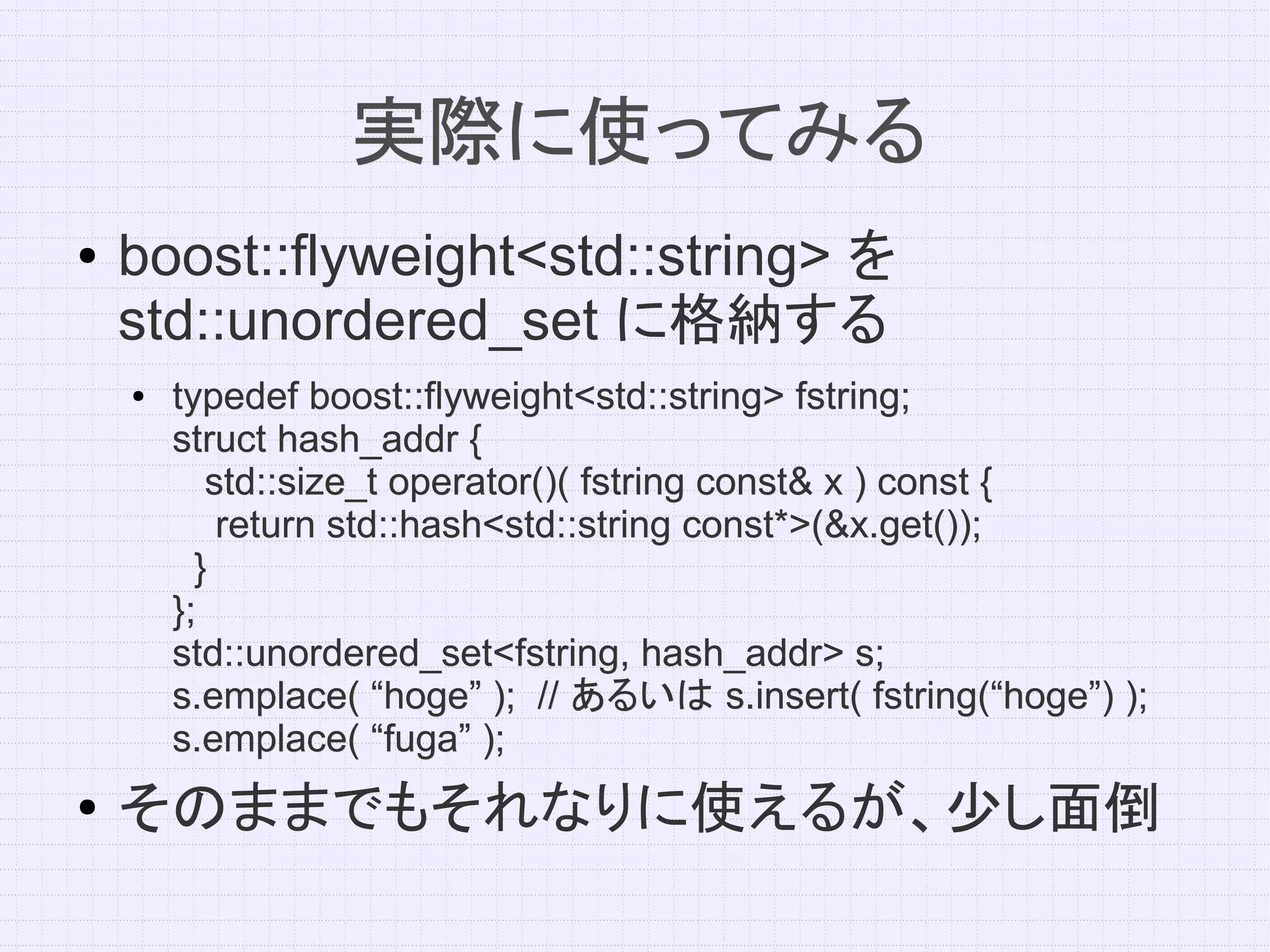 実際に使ってみる
●   boost::flyweight<std::string> を
    std::unordered_set に格納する
    ●   typedef boost::flyweight<std::string> fstring;
        struct hash_addr {
           std::size_t operator()( fstring const& x ) const {
            return std::hash<std::string const*>(&x.get());
          }
        };
        std::unordered_set<fstring, hash_addr> s;
        s.emplace( “hoge” ); // あるいは s.insert( fstring(“hoge”) );
        s.emplace( “fuga” );
●
    そのままでもそれなりに使えるが、少し面倒
 