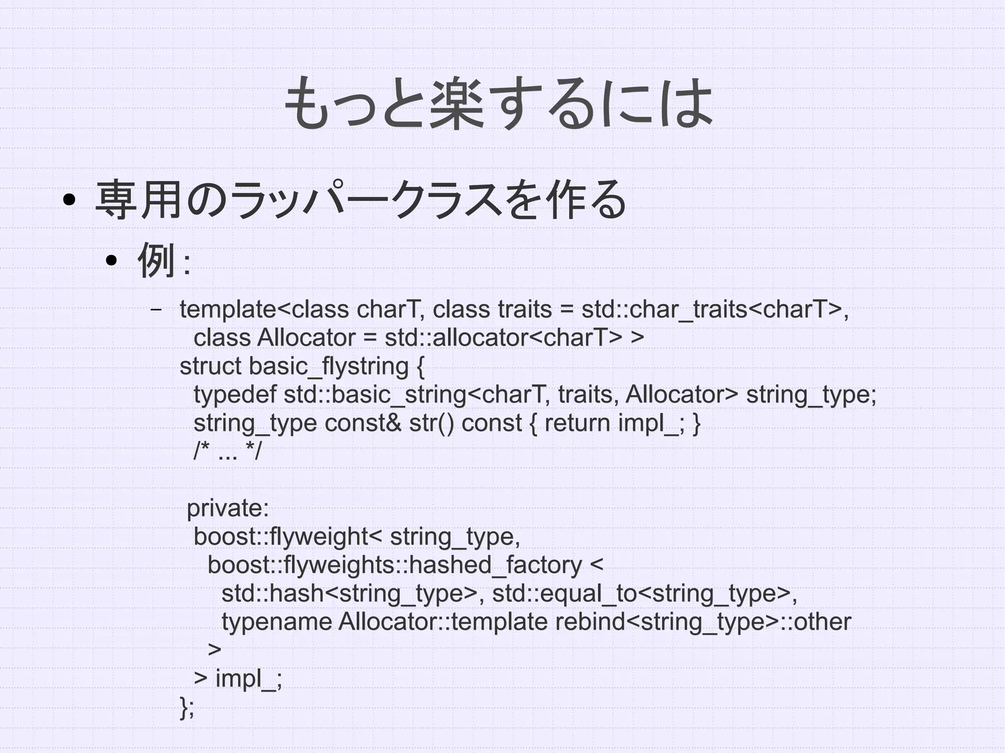 もっと楽するには
●   専用のラッパークラスを作る
    ●   例：
        –   template<class charT, class traits = std::char_traits<charT>,
             class Allocator = std::allocator<charT> >
            struct basic_flystring {
             typedef std::basic_string<charT, traits, Allocator> string_type;
             string_type const& str() const { return impl_; }
             /* ... */

             private:
              boost::flyweight< string_type,
               boost::flyweights::hashed_factory <
                 std::hash<string_type>, std::equal_to<string_type>,
                 typename Allocator::template rebind<string_type>::other
               >
              > impl_;
            };
 