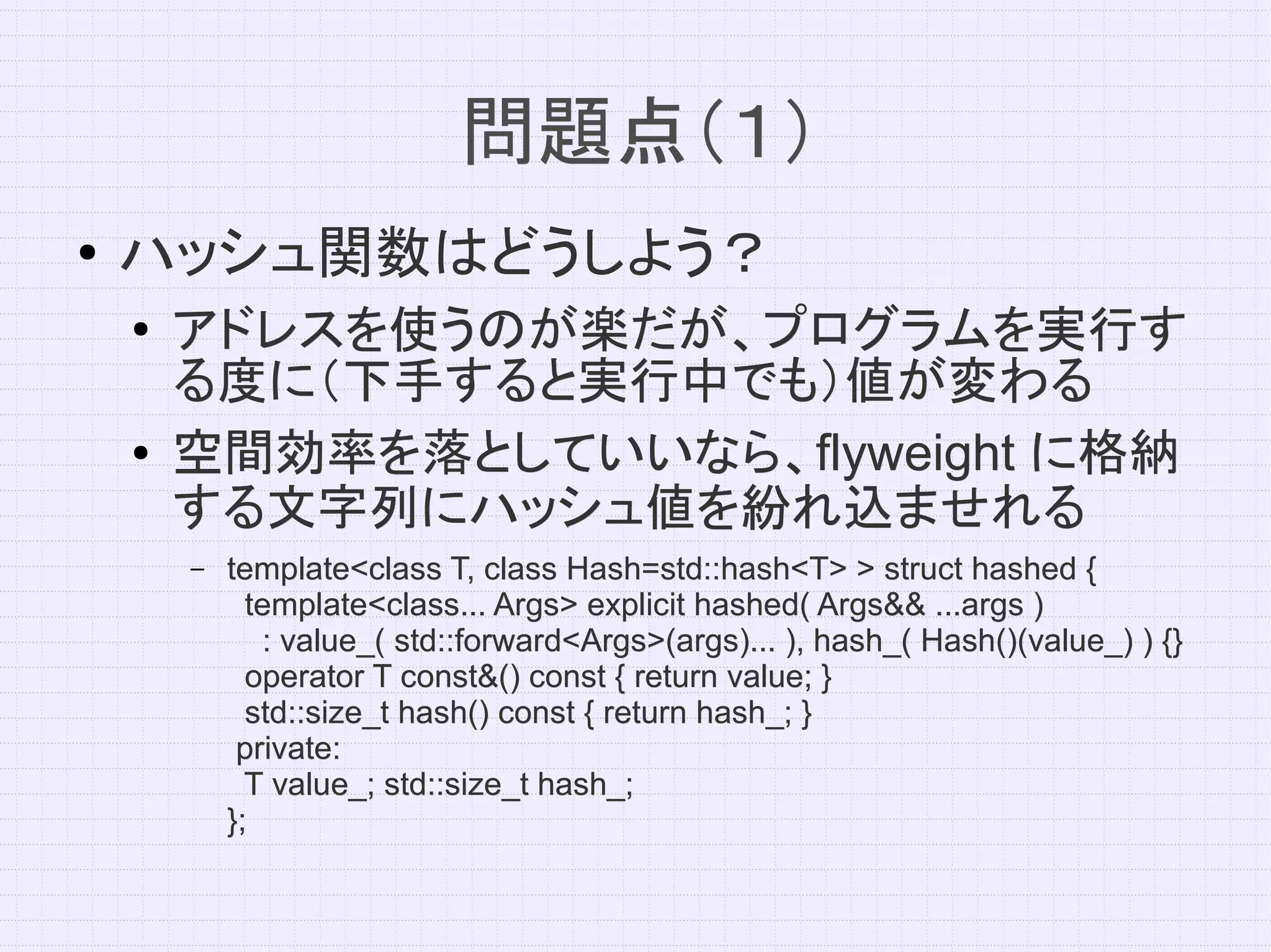 問題点（１）
●   ハッシュ関数はどうしよう？
    ●   アドレスを使うのが楽だが、プログラムを実行す
        る度に（下手すると実行中でも）値が変わる
    ●   空間効率を落としていいなら、flyweight
        空間効率を落としていいなら、flyweight に格納
        する文字列にハッシュ値を紛れ込ませれる
        –   template<class T, class Hash=std::hash<T> > struct hashed {
              template<class... Args> explicit hashed( Args&& ...args )
               : value_( std::forward<Args>(args)... ), hash_( Hash()(value_) ) {}
              operator T const&() const { return value; }
              std::size_t hash() const { return hash_; }
             private:
              T value_; std::size_t hash_;
            };
 