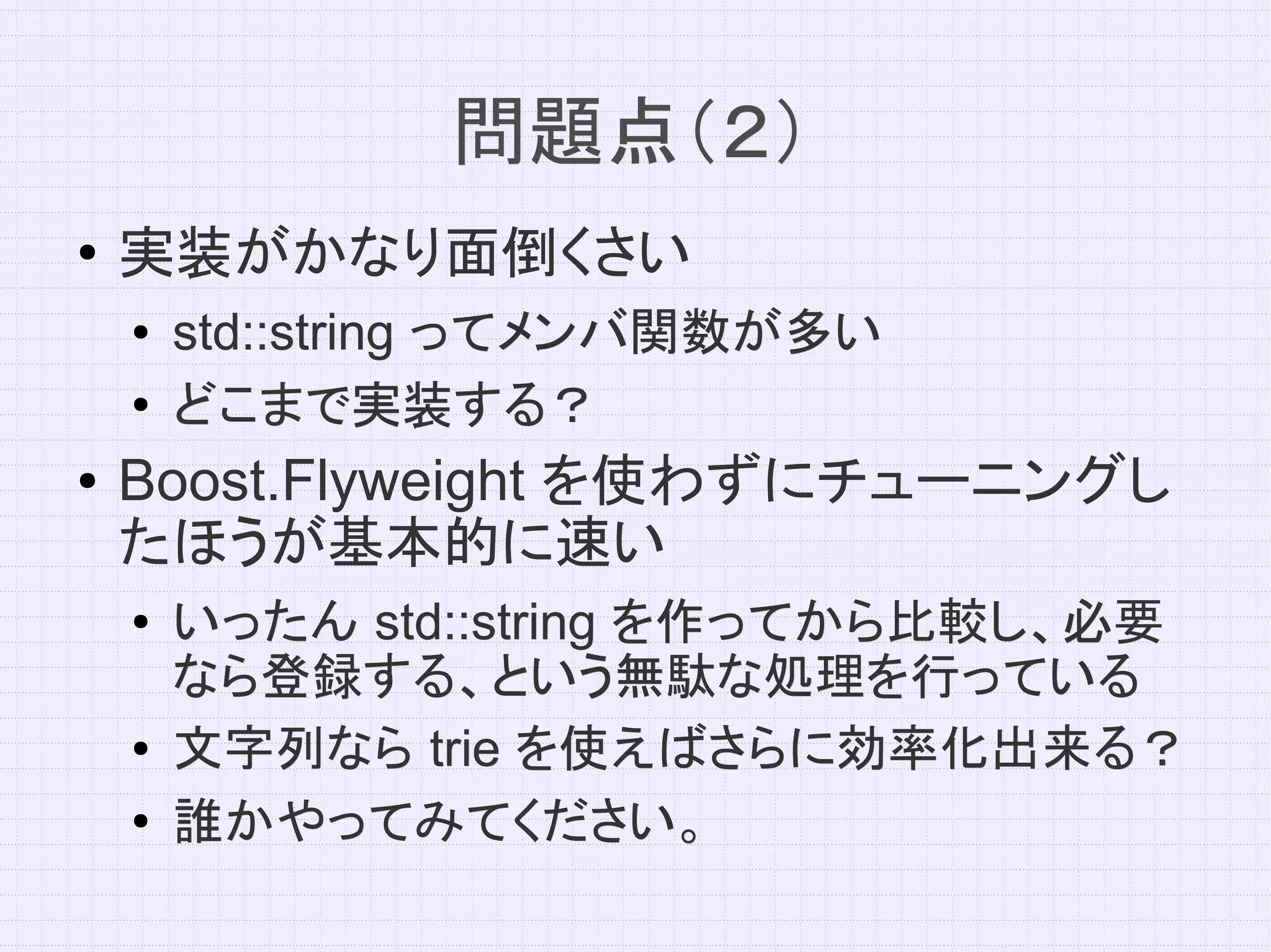 問題点（２）
●   実装がかなり面倒くさい
    ●   std::string ってメンバ関数が多い
    ●
        どこまで実装する？
●   Boost.Flyweight を使わずにチューニングし
    たほうが基本的に速い
    ●   いったん std::string を作ってから比較し、必要
        なら登録する、という無駄な処理を行っている
    ●   文字列なら trie を使えばさらに効率化出来る？
    ●   誰かやってみてください。
 