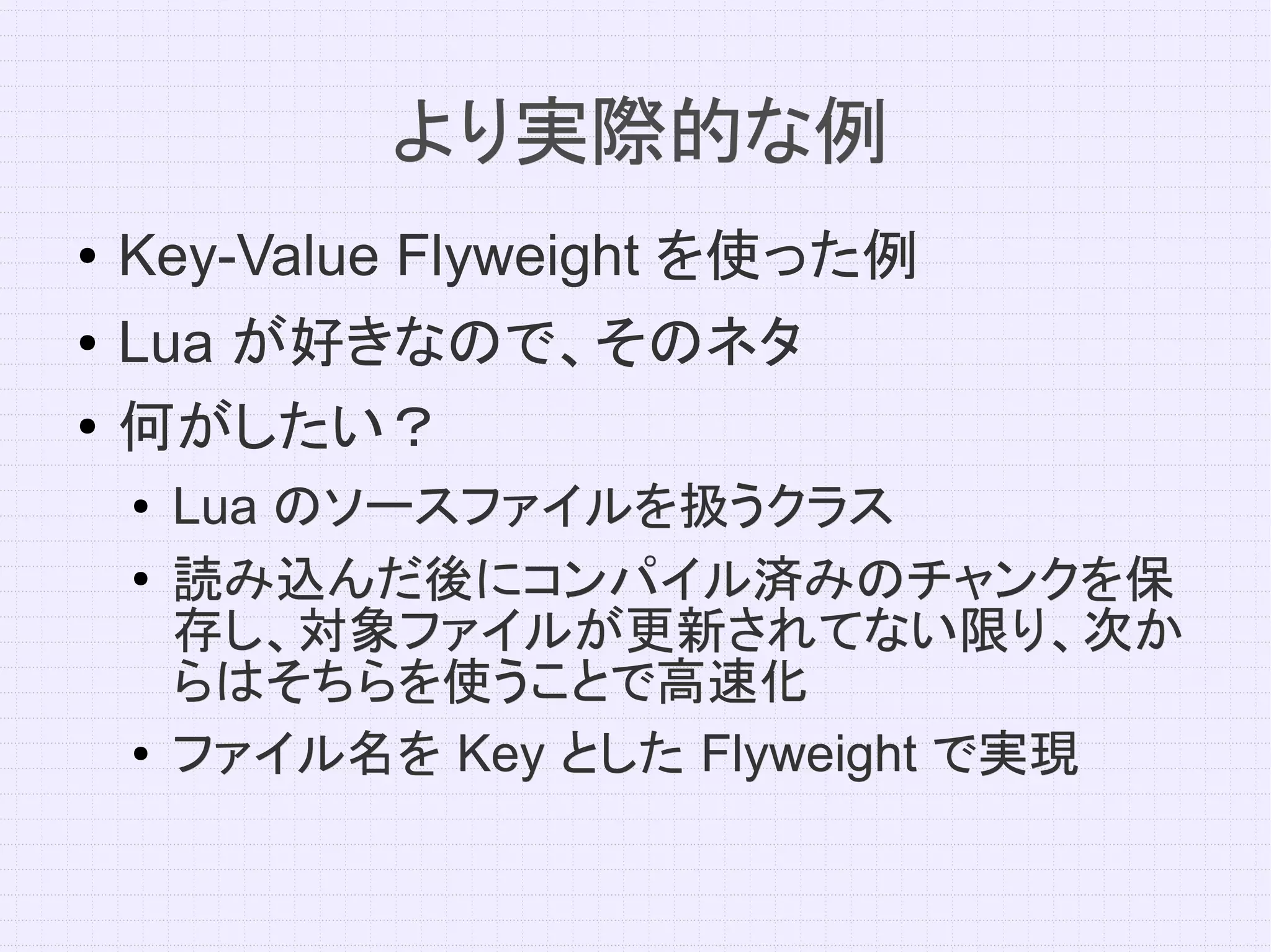 より実際的な例
●   Key-Value Flyweight を使った例
●   Lua が好きなので、そのネタ
●
    何がしたい？
    ●   Lua のソースファイルを扱うクラス
    ●   読み込んだ後にコンパイル済みのチャンクを保
        存し、対象ファイルが更新されてない限り、次か
        らはそちらを使うことで高速化
    ●   ファイル名を Key とした Flyweight で実現
 