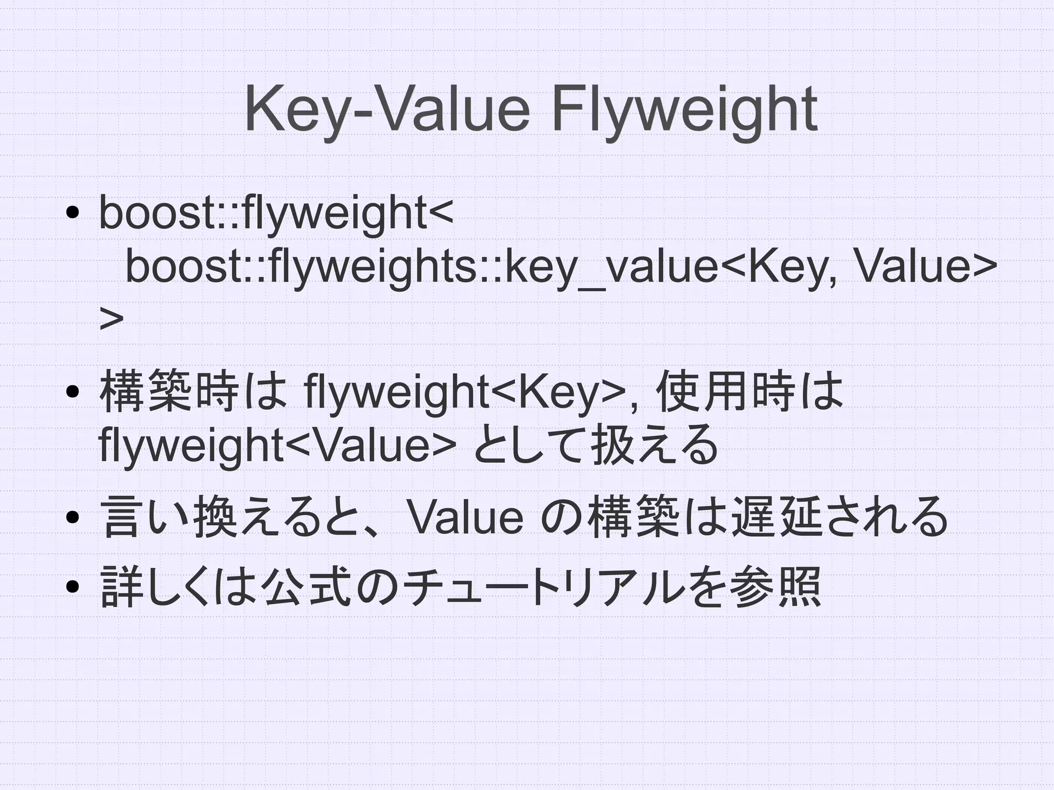 Key-Value Flyweight
●   boost::flyweight<
     boost::flyweights::key_value<Key, Value>
    >
●   構築時は flyweight<Key>, 使用時は
    flyweight<Value> として扱える
●   言い換えると、 Value の構築は遅延される
●
    詳しくは公式のチュートリアルを参照
 