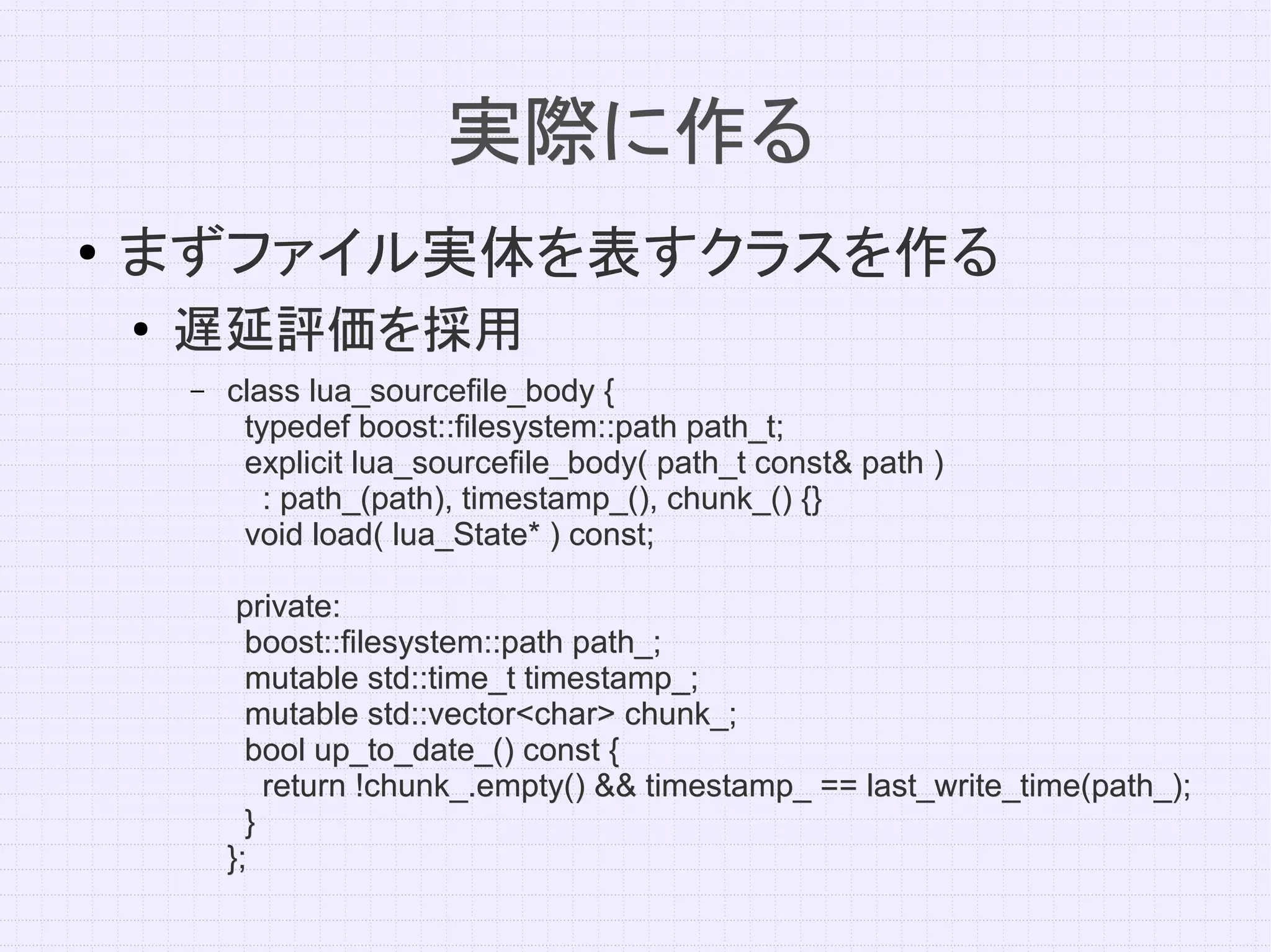 実際に作る
●   まずファイル実体を表すクラスを作る
    ●   遅延評価を採用
        –   class lua_sourcefile_body {
             typedef boost::filesystem::path path_t;
             explicit lua_sourcefile_body( path_t const& path )
               : path_(path), timestamp_(), chunk_() {}
             void load( lua_State* ) const;

             private:
              boost::filesystem::path path_;
              mutable std::time_t timestamp_;
              mutable std::vector<char> chunk_;
              bool up_to_date_() const {
                return !chunk_.empty() && timestamp_ == last_write_time(path_);
              }
            };
 