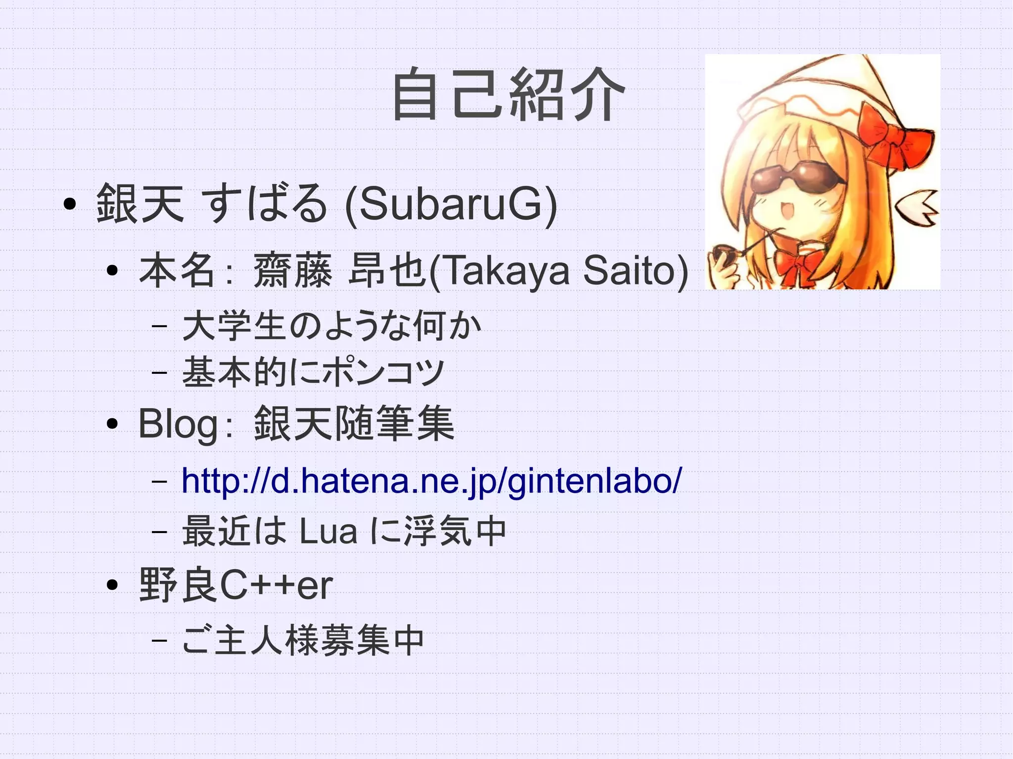 自己紹介
●   銀天 すばる (SubaruG)
    ●   本名： 齋藤 昂也(Takaya Saito)
               昂也(Takaya
        –   大学生のような何か
        –   基本的にポンコツ
    ●   Blog： 銀天随筆集
        Blog：
        –   http://d.hatena.ne.jp/gintenlabo/
        –   最近は Lua に浮気中
    ●   野良C++er
        野良C++er
        –   ご主人様募集中
 