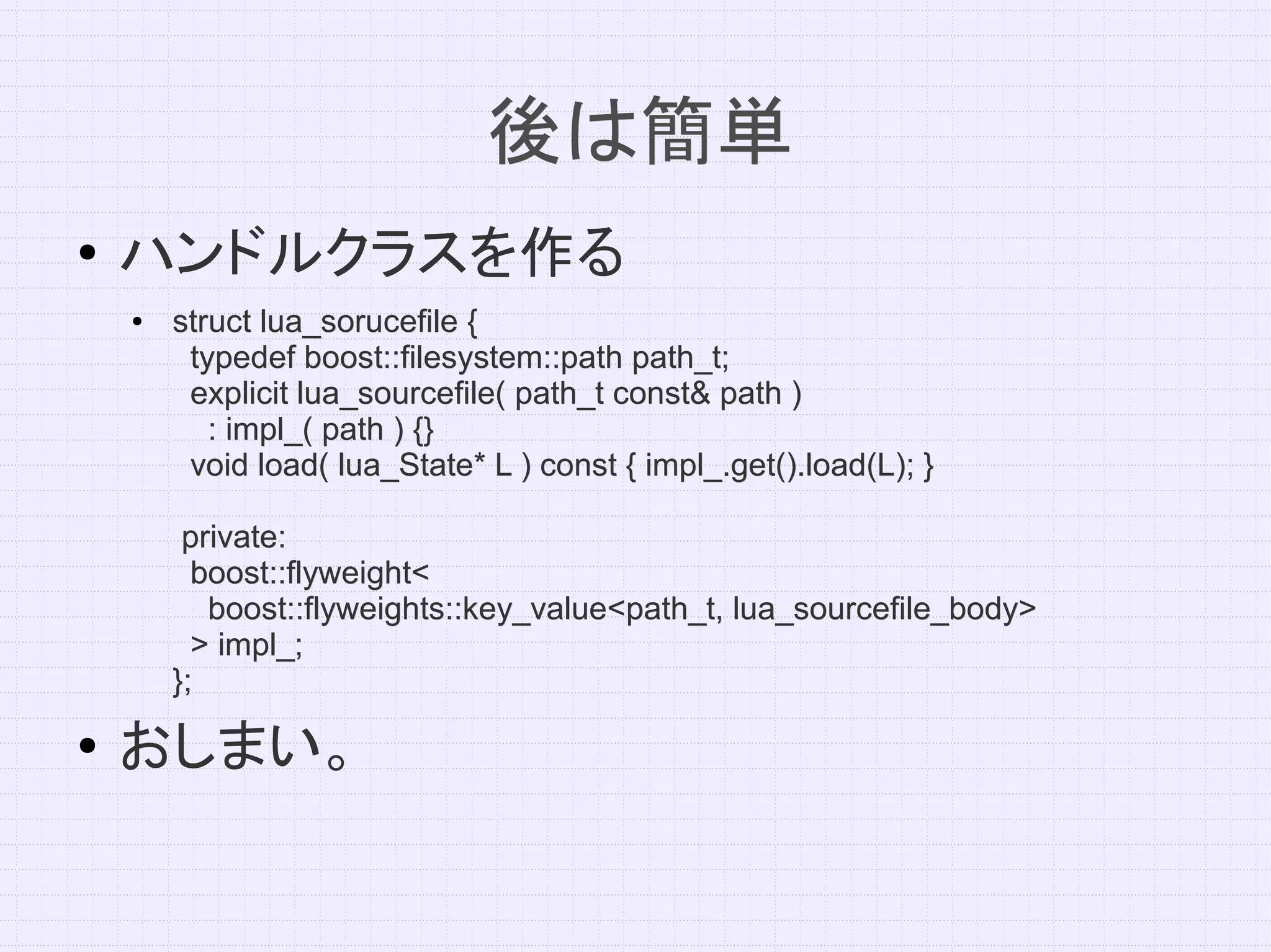 後は簡単
●   ハンドルクラスを作る
    ●   struct lua_sorucefile {
         typedef boost::filesystem::path path_t;
         explicit lua_sourcefile( path_t const& path )
           : impl_( path ) {}
         void load( lua_State* L ) const { impl_.get().load(L); }

         private:
          boost::flyweight<
           boost::flyweights::key_value<path_t, lua_sourcefile_body>
          > impl_;
        };
●   おしまい。
 