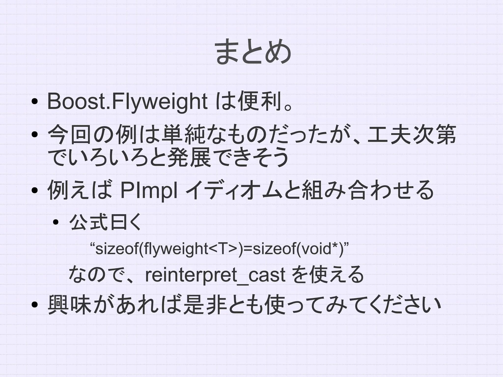 まとめ
●   Boost.Flyweight は便利。
●   今回の例は単純なものだったが、工夫次第
    でいろいろと発展できそう
●   例えば PImpl イディオムと組み合わせる
    ●   公式曰く
         “sizeof(flyweight<T>)=sizeof(void*)”
        なので、 reinterpret_cast を使える
●   興味があれば是非とも使ってみてください
 