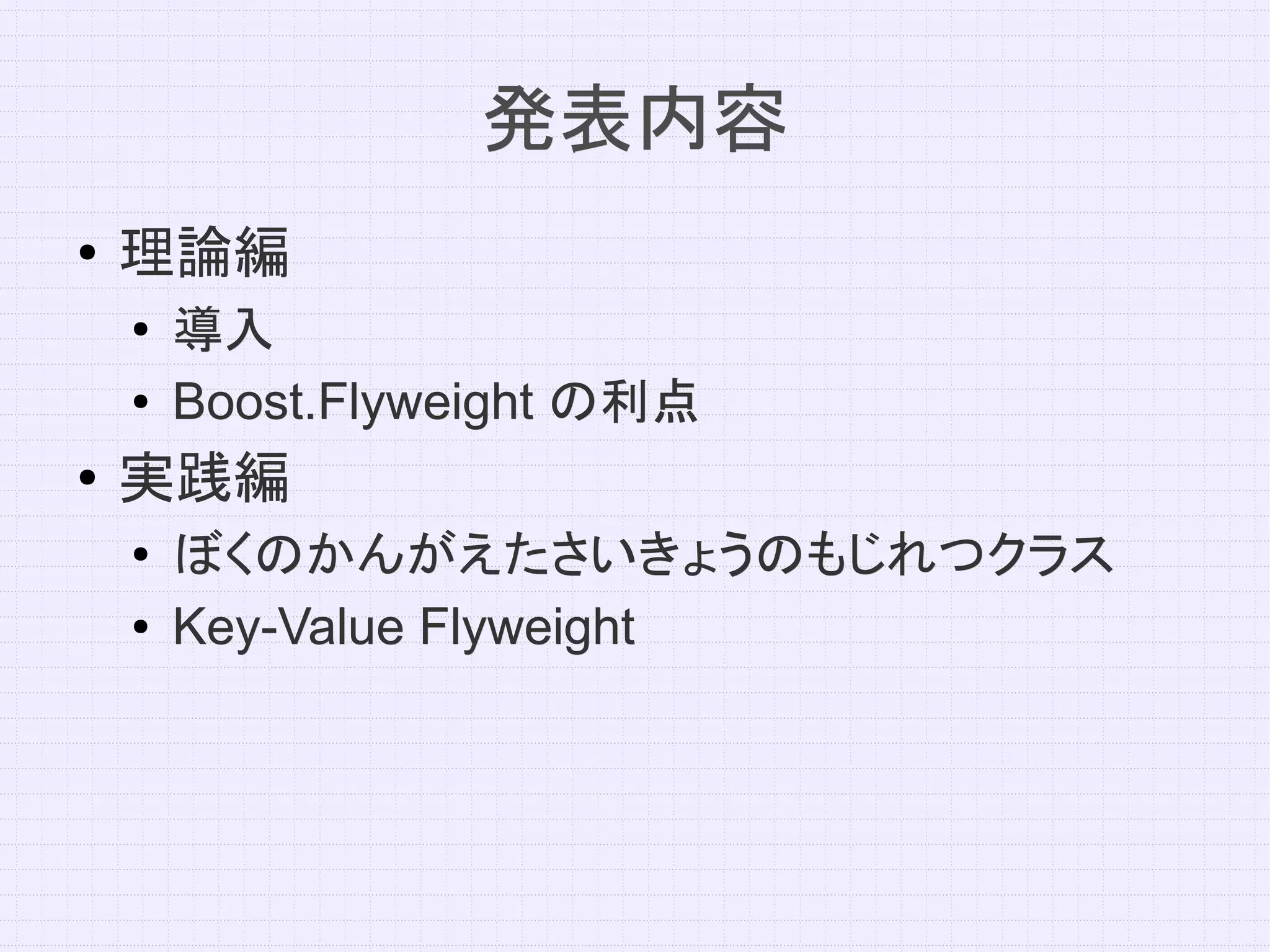発表内容
●   理論編
    ●   導入
    ●   Boost.Flyweight の利点
●
    実践編
    ●
        ぼくのかんがえたさいきょうのもじれつクラス
    ●   Key-Value Flyweight
 