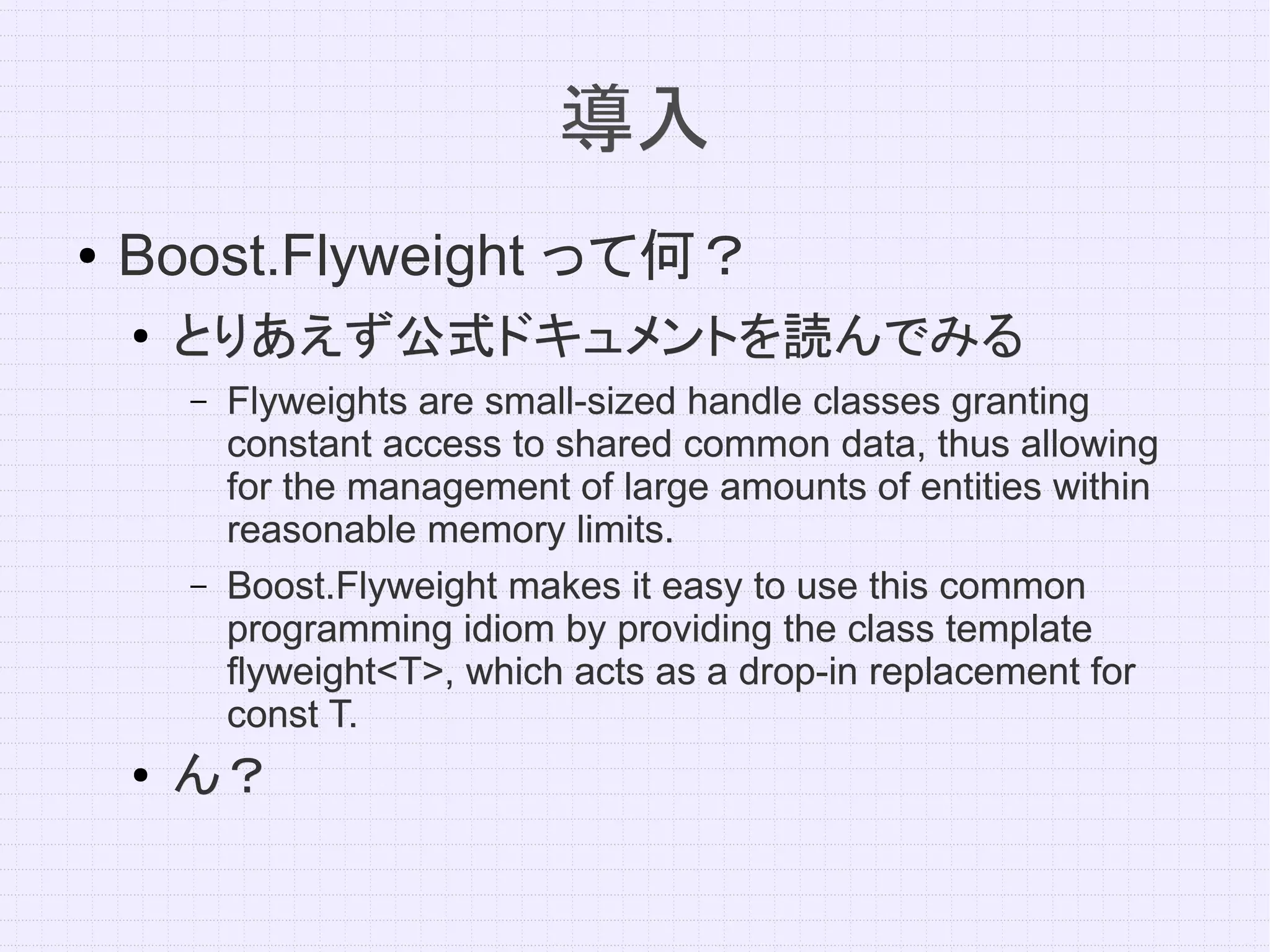 導入
●   Boost.Flyweight って何？
    ●   とりあえず公式ドキュメントを読んでみる
        –   Flyweights are small-sized handle classes granting
            constant access to shared common data, thus allowing
            for the management of large amounts of entities within
            reasonable memory limits.
        –   Boost.Flyweight makes it easy to use this common
            programming idiom by providing the class template
            flyweight<T>, which acts as a drop-in replacement for
            const T.
    ●   ん？
 