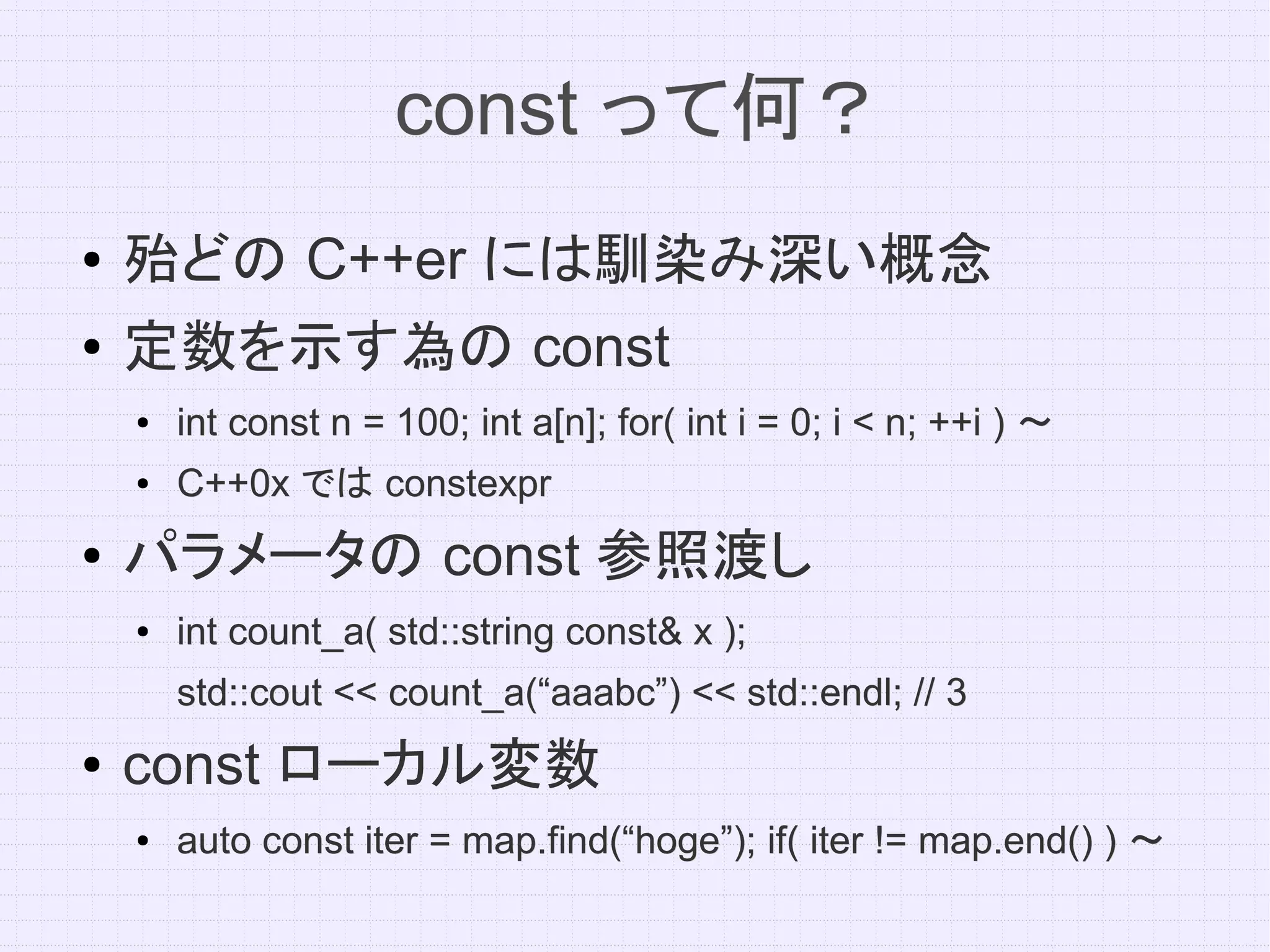 const って何？
●   殆どの C++er には馴染み深い概念
●   定数を示す為の const
    ●   int const n = 100; int a[n]; for( int i = 0; i < n; ++i ) ～
    ●   C++0x では constexpr
●   パラメータの const 参照渡し
    ●   int count_a( std::string const& x );
        std::cout << count_a(“aaabc”) << std::endl; // 3
●   const ローカル変数
    ●   auto const iter = map.find(“hoge”); if( iter != map.end() ) ～
 