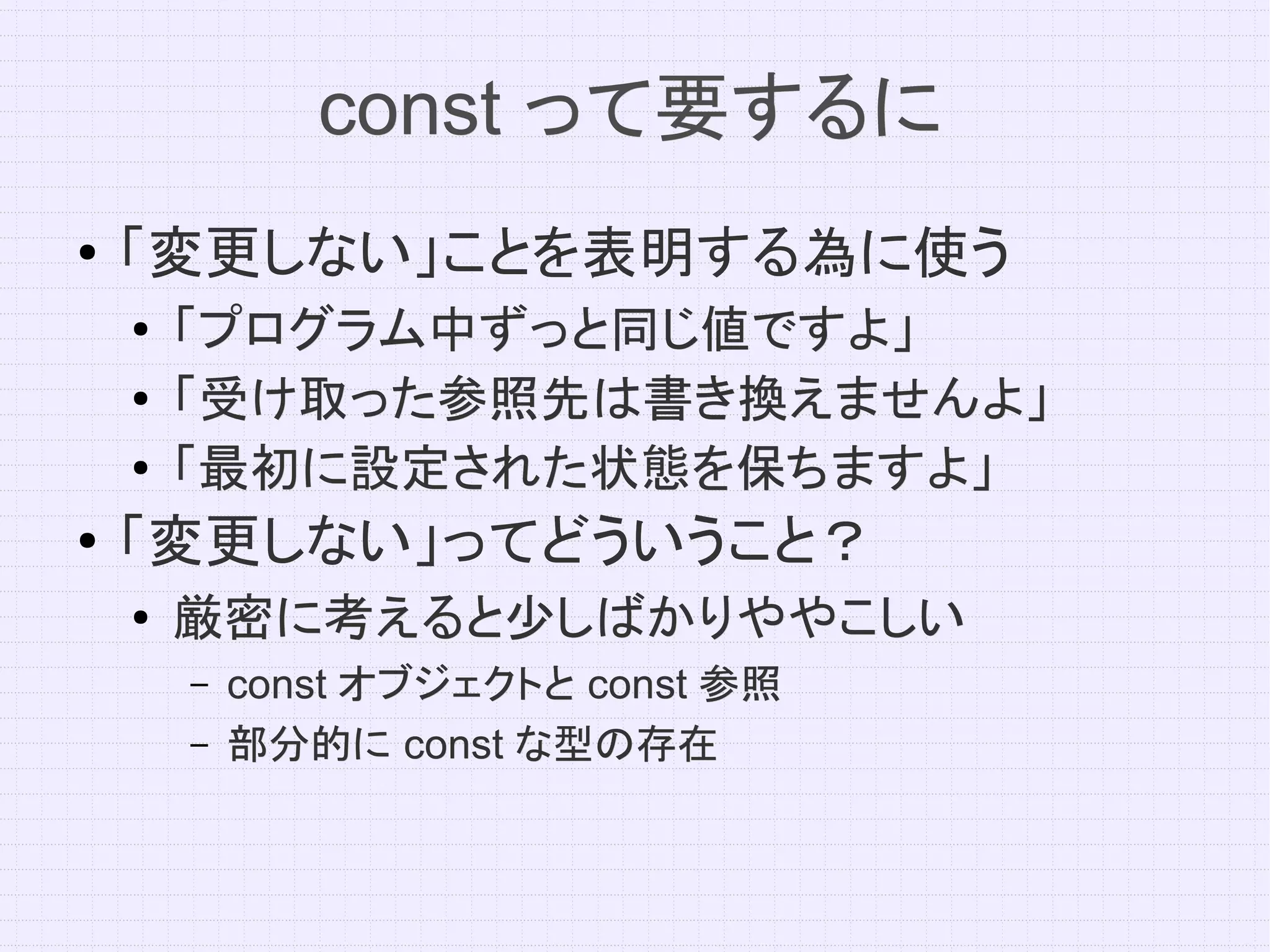 const って要するに
●   「変更しない」ことを表明する為に使う
    ●   「プログラム中ずっと同じ値ですよ」
    ●   「受け取った参照先は書き換えませんよ」
    ●
        「最初に設定された状態を保ちますよ」
●
    「変更しない」ってどういうこと？
    ●
        厳密に考えると少しばかりややこしい
        –   const オブジェクトと const 参照
        –   部分的に const な型の存在
 