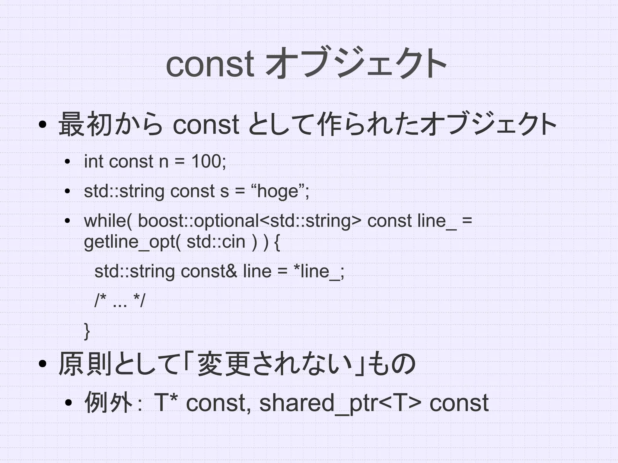 const オブジェクト
●   最初から const として作られたオブジェクト
    ●   int const n = 100;
    ●   std::string const s = “hoge”;
    ●   while( boost::optional<std::string> const line_ =
        getline_opt( std::cin ) ) {
            std::string const& line = *line_;
            /* ... */
        }
●
    原則として「変更されない」もの
    ●   例外： T* const, shared_ptr<T> const
 