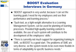 Lehrstuhl Informatik 5
(Information Systems)
Prof. Dr. M. Jarke
I5-FL-MMYY-12
BOOST Evaluation
Interviews in Germany
 “BOOST approach is very useful, because I can set the
learning goals I need for my employees and see their
performance and learning process.”
 “Such tool, as a light-weight alternative to a Learning
Management System, can be used for planning of learning
processes. Provided high-quality learning content is
available, the use of such system will contribute to the
development of the employees’ skills.”
 “There is currently not much support for organizing training in
SME, so BOOST is a good start. The problems of SME are
very diverse, so the system needs to be even more flexible in
terms of adaptability to specific business needs.”
 