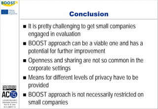 Lehrstuhl Informatik 5
(Information Systems)
Prof. Dr. M. Jarke
I5-FL-MMYY-13
Conclusion
 It is pretty challenging to get small companies
engaged in evaluation
 BOOST approach can be a viable one and has a
potential for further improvement
 Openness and sharing are not so common in the
corporate settings
 Means for different levels of privacy have to be
provided
 BOOST approach is not necessarily restricted on
small companies
 
