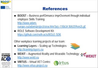 Lehrstuhl Informatik 5
(Information Systems)
Prof. Dr. M. Jarke
I5-FL-MMYY-14
References
 BOOST – Business perfOrmance imprOvement through individual
employee Skills Training:
http://www.adam-
europe.eu/adam/project/view.htm?prj=11063#.WA359sm2LgE
 ROLE Software Development Kit:
https://github.com/rwth-acis/ROLE-SDK
Other workplace learning projects of our team:
 Learning Layers – Scaling up Technologies:
http://learning-layers.eu
 WEKIT – Augmented Reality and Wearable Technology:
http://www.wekit.eu
 VIRTUS – Virtual VET Centre:
http://www.virtus-project.eu
 