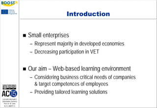 Lehrstuhl Informatik 5
(Information Systems)
Prof. Dr. M. Jarke
I5-FL-MMYY-3
Introduction
 Small enterprises
– Represent majority in developed economies
– Decreasing participation in VET
 Our aim – Web-based learning environment
– Considering business critical needs of companies
& target competences of employees
– Providing tailored learning solutions
 