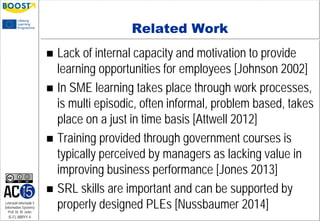 Lehrstuhl Informatik 5
(Information Systems)
Prof. Dr. M. Jarke
I5-FL-MMYY-4
Related Work
 Lack of internal capacity and motivation to provide
learning opportunities for employees [Johnson 2002]
 In SME learning takes place through work processes,
is multi episodic, often informal, problem based, takes
place on a just in time basis [Attwell 2012]
 Training provided through government courses is
typically perceived by managers as lacking value in
improving business performance [Jones 2013]
 SRL skills are important and can be supported by
properly designed PLEs [Nussbaumer 2014]
 