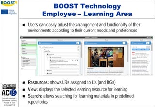 Lehrstuhl Informatik 5
(Information Systems)
Prof. Dr. M. Jarke
I5-FL-MMYY-9
BOOST Technology
Employee – Learning Area
 Users can easily adjust the arrangement and functionality of their
environments according to their current needs and preferences
 Resources: shows LRs assigned to Lis (and BGs)
 View: displays the selected learning resource for learning
 Search: allows searching for learning materials in predefined
repositories
 