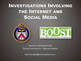 INVESTIGATIONS INVOLVING
THE INTERNET AND
SOCIAL MEDIA
Detective Jeff Bangild #5158
Toronto Police Service – Operation Reboot
jeffrey.bangild@torontopolice.on.ca
 