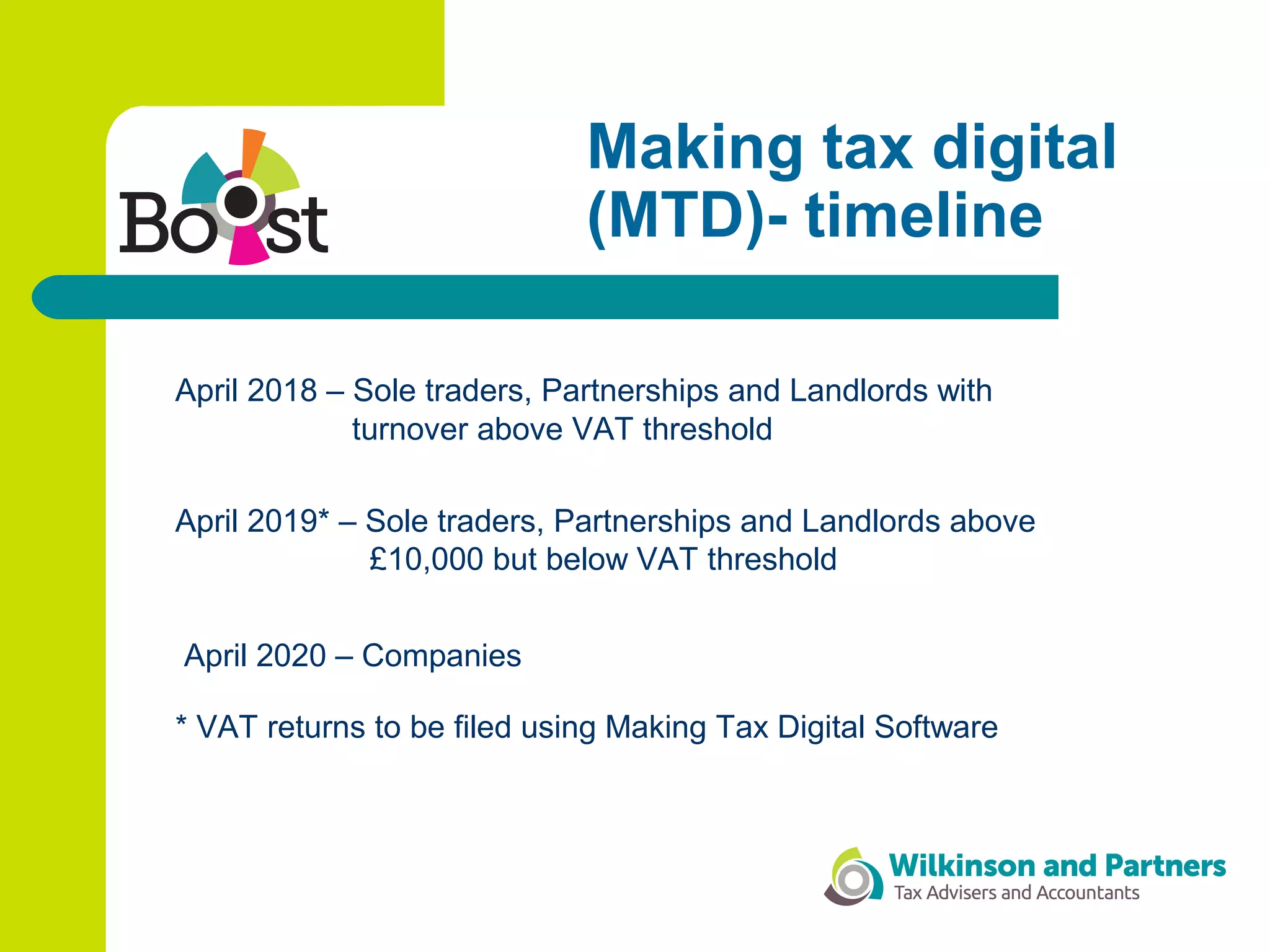 Making tax digital
(MTD)- timeline
April 2018 – Sole traders, Partnerships and Landlords with
turnover above VAT threshold
April 2019* – Sole traders, Partnerships and Landlords above
£10,000 but below VAT threshold
April 2020 – Companies
* VAT returns to be filed using Making Tax Digital Software
 