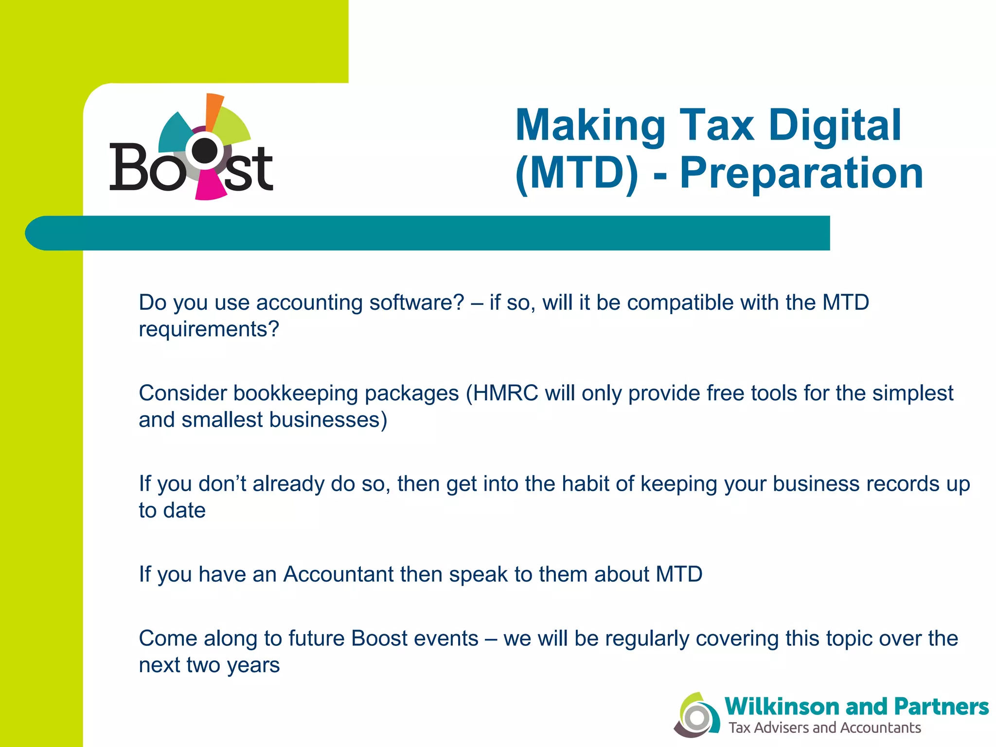 Making Tax Digital
(MTD) - Preparation
Do you use accounting software? – if so, will it be compatible with the MTD
requirements?
Consider bookkeeping packages (HMRC will only provide free tools for the simplest
and smallest businesses)
If you don’t already do so, then get into the habit of keeping your business records up
to date
If you have an Accountant then speak to them about MTD
Come along to future Boost events – we will be regularly covering this topic over the
next two years
 