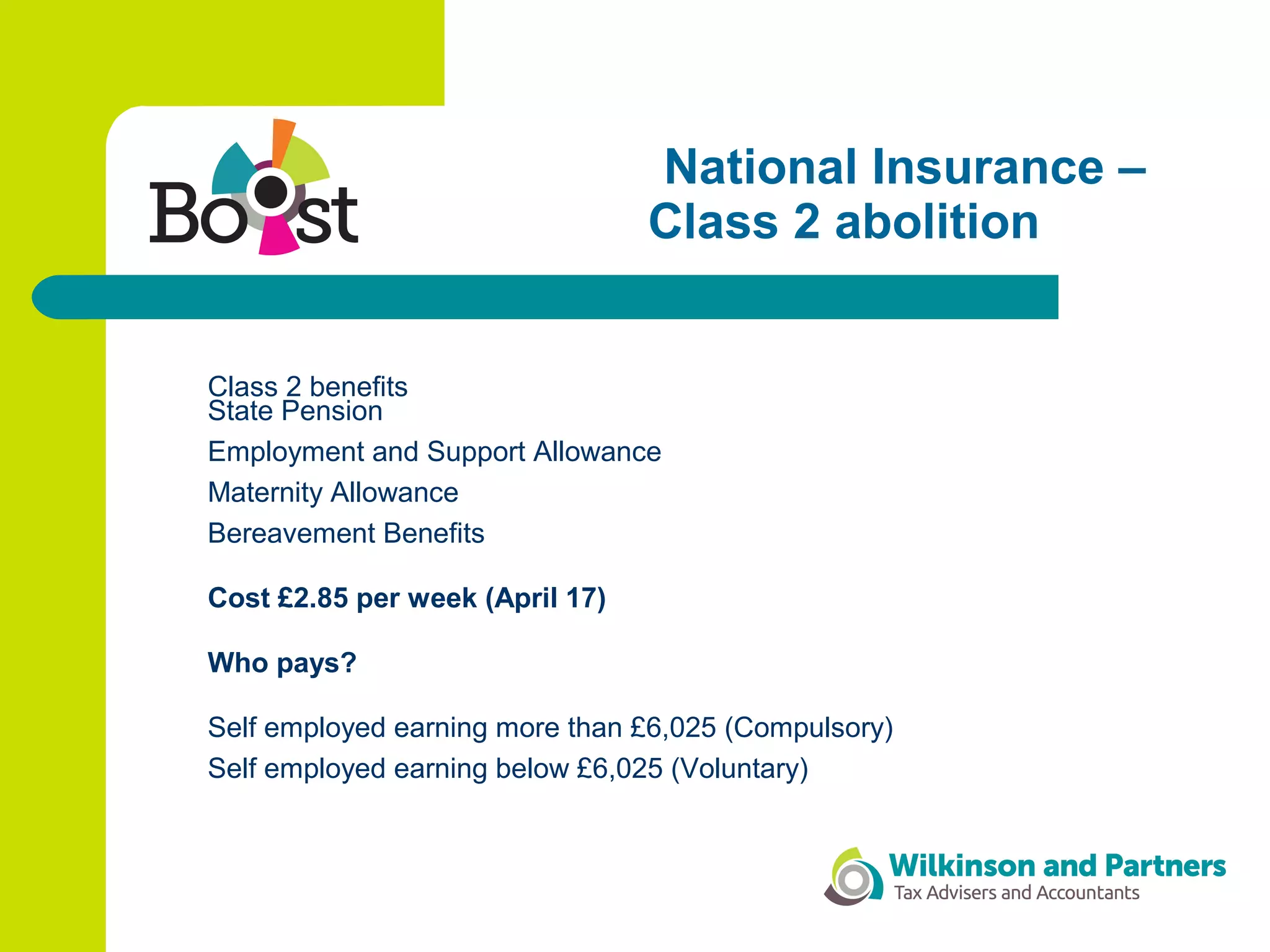 National Insurance –
Class 2 abolition
Class 2 benefits
State Pension
Employment and Support Allowance
Maternity Allowance
Bereavement Benefits
Cost £2.85 per week (April 17)
Who pays?
Self employed earning more than £6,025 (Compulsory)
Self employed earning below £6,025 (Voluntary)
 