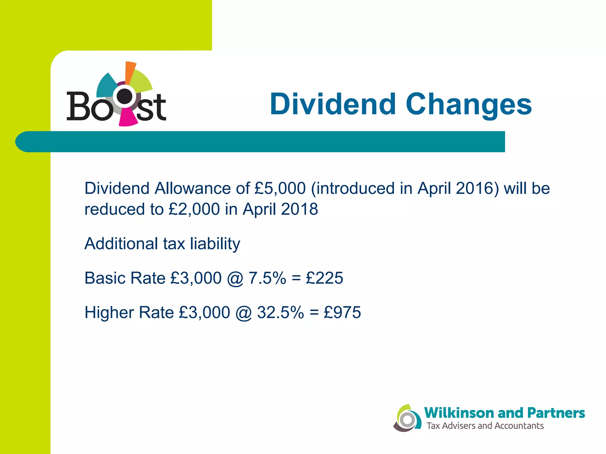 Dividend Changes
Dividend Allowance of £5,000 (introduced in April 2016) will be
reduced to £2,000 in April 2018
Additional tax liability
Basic Rate £3,000 @ 7.5% = £225
Higher Rate £3,000 @ 32.5% = £975
 
