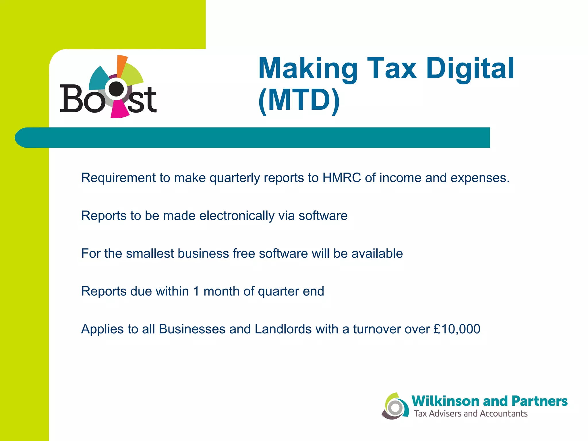 Making Tax Digital
(MTD)
Requirement to make quarterly reports to HMRC of income and expenses.
Reports to be made electronically via software
For the smallest business free software will be available
Reports due within 1 month of quarter end
Applies to all Businesses and Landlords with a turnover over £10,000
 