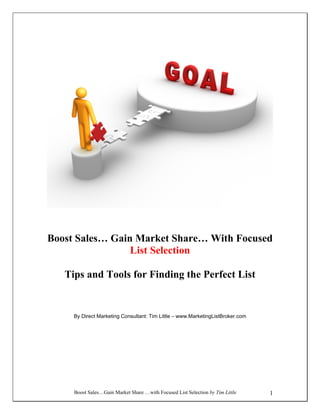 Boost Sales…Gain Market Share …with Focused List Selection by Tim Little 1
Boost Sales… Gain Market Share… With Focused
List Selection
Tips and Tools for Finding the Perfect List
By Direct Marketing Consultant: Tim Little – www.MarketingListBroker.com
 