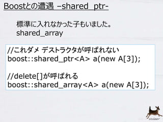 11 
Boostとの遭遇–shared_ptr- 
標準に入れなかった子もいました。 
shared_array 
//これダメデストラクタが呼ばれない 
boost::shared_ptr<A> a(new A[3]); 
//delete[]が呼ばれる 
boost::shared_array<A> a(new A[3]); 
 