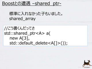 12 
Boostとの遭遇–shared_ptr- 
標準に入れなかった子もいました。 
shared_array 
//こう書くんだってさ 
std::shared_ptr<A> a( 
new A[3], 
std::default_delete<A[]>()); 
 
