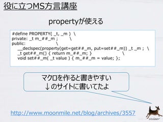 31 
役に立つMS方言講座 
propertyが使える 
#define PROPERTY( _t, _m )  
private: _t m_##_m ;  
public:  
__declspec(property(get=get##_m, put=set##_m)) _t _m ;  
_t get##_m() { return m_##_m; }  
void set##_m( _t value ) { m_##_m = value; }; 
マクロを作ると書きやすい 
↓のサイトに書いてたよ 
http://www.moonmile.net/blog/archives/3557 
 