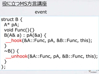 35 
役に立つMS方言講座 
event 
struct B { 
A* pA; 
void Func(){} 
B(A& a) : pA(&a) { 
__hook(&A::Func, pA, &B::Func, this); 
} 
~B() { 
__unhook(&A::Func, pA, &B::Func, this); 
} 
}; 
 