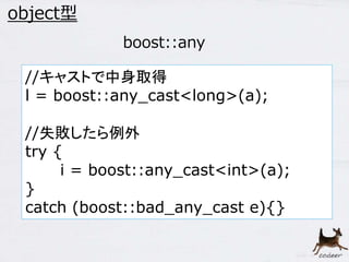 39 
object型 
boost::any 
//キャストで中身取得 
l = boost::any_cast<long>(a); 
//失敗したら例外 
try { 
i = boost::any_cast<int>(a); 
} 
catch (boost::bad_any_cast e){} 
 