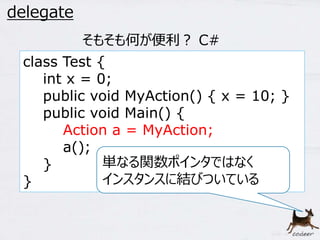 43 
delegate 
class Test { 
int x = 0; 
public void MyAction() { x = 10; } 
public void Main() { 
Action a = MyAction; 
a(); 
} 
} 
そもそも何が便利？ C# 
単なる関数ポインタではなく 
インスタンスに結びついている 
 