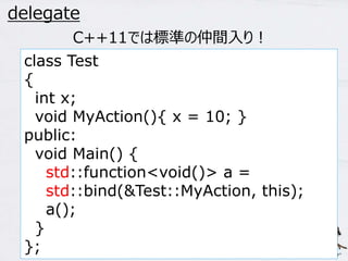 45 
delegate 
C++11では標準の仲間入り！ 
class Test 
{ 
int x; 
void MyAction(){ x = 10; } 
public: 
void Main() { 
std::function<void()> a = 
std::bind(&Test::MyAction, this); 
a(); 
} 
}; 
 