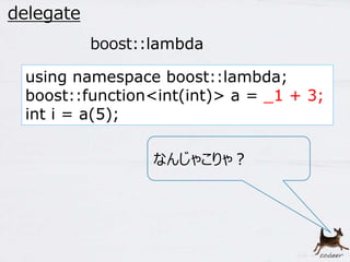47 
delegate 
boost::lambda 
using namespace boost::lambda; 
boost::function<int(int)> a = _1 + 3; 
int i = a(5); 
なんじゃこりゃ？ 
 