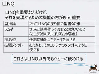 52 
LINQ 
LINQも重要なんだけど、 
それを実現するための機能の方がもっと重要 
型推論だってLINQの戻り値の型書くの嫌 
ラムダサラッと処理作って渡せるのがいいのよ 
(ここが98のアルゴリズムの弱点） 
匿名型任意に抽出したデータを返せる 
拡張メソッドあたかも、そのコンテナのメソッドのように 
使える 
これらはLINQ以外でもヘビーに使われる 
 