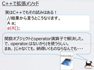 58 
C++で拡張メソッド 
実はC++でもその試みはある！ 
//結果から言うとこうなります。 
A a; 
a|X(); 
関数オブジェクトとoperator演算子で解決した。 
で、operator.はないから|を使うらしい。 
まあ、|じゃなくても、納得いくものならなんでも・・・ 
 