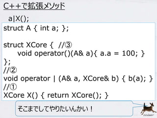 60 
C++で拡張メソッド 
a|X(); 
struct A { int a; }; 
struct XCore { //③ 
void operator()(A& a){ a.a = 100; } 
}; 
//② 
void operator | (A& a, XCore& b) { b(a); } 
//① 
XCore X() { return XCore(); } 
そこまでしてやりたいんかい！ 
 