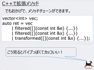 61 
C++で拡張メソッド 
でもおかげで、メソッドチェーンができます。 
vector<int> vec; 
auto ret = vec 
| filtered([](const int &e) {...}) 
| filtered([](const int &x) {...}) 
| transformed([](const int &x) {...}); 
こう見るとパイプっぽくてカッコいい！ 
 