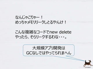 7 
なんじゃこりゃー！ 
めっちゃメモリリークしとるやんけ！ 
こんな複雑なコードでnew delete 
やったら、そらリークするわな・・・。 
大規模アプリ開発は 
GCなしではやってられまへん 
 