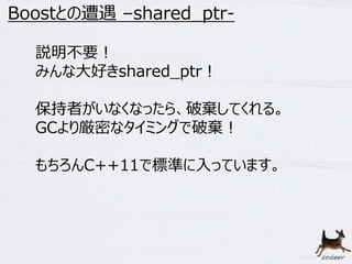 9 
Boostとの遭遇–shared_ptr- 
説明不要！ 
みんな大好きshared_ptr！ 
保持者がいなくなったら、破棄してくれる。 
GCより厳密なタイミングで破棄！ 
もちろんC++11で標準に入っています。 
 