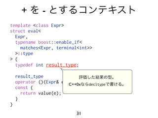 +       -
template <class Expr>
struct eval<
  Expr,
  typename boost::enable_if<
    matches<Expr, terminal<int>>
  >::type
> {
  typedef int result_type;

    result_type
    operator ()(Expr& e, C++0x
                         my_context const&)
                                 decltype
    const {
      return value(e);
    }
}
                           31
 