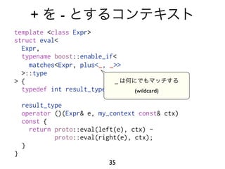 +       -
template <class Expr>
struct eval<
  Expr,
  typename boost::enable_if<
    matches<Expr, plus<_, _>>
  >::type
> {                        _
  typedef int result_type;        (wildcard)

    result_type
    operator ()(Expr& e, my_context const& ctx)
    const {
      return proto::eval(left(e), ctx) -
             proto::eval(right(e), ctx);
    }
}
                           35
 