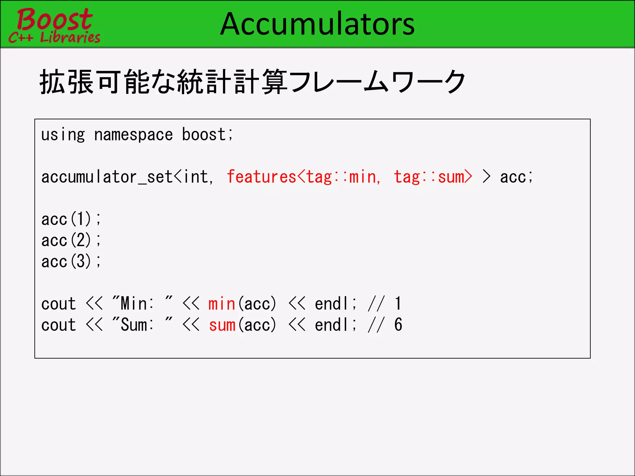 Accumulators
拡張可能な統計計算フレームワーク
using namespace boost;
accumulator_set<int, features<tag::min, tag::sum> > acc;
acc(1);
acc(2);
acc(3);
cout << "Min: " << min(acc) << endl; // 1
cout << "Sum: " << sum(acc) << endl; // 6
 