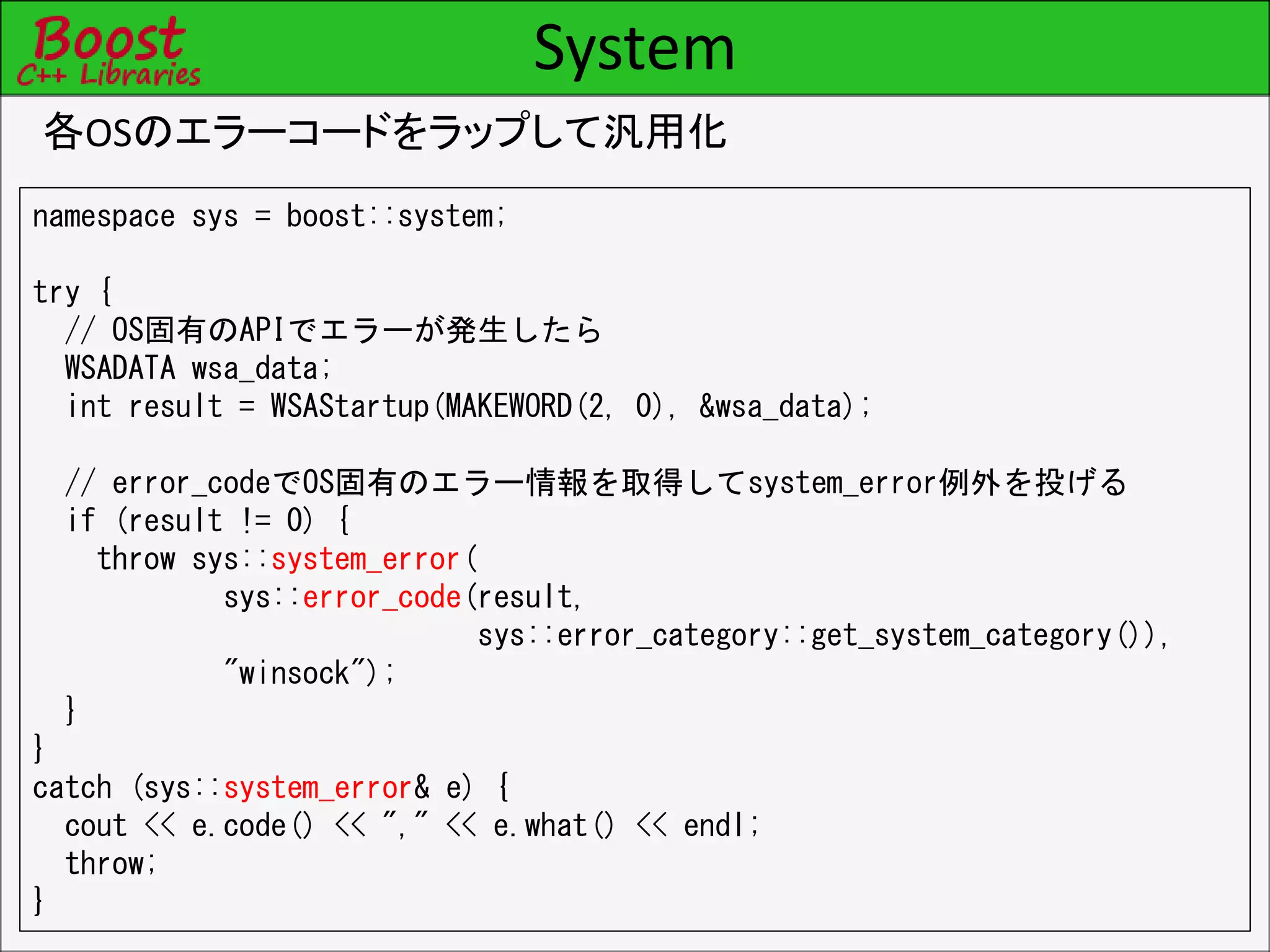 System
各OSのエラーコードをラップして汎用化
namespace sys = boost::system;
try {
// OS固有のAPIでエラーが発生したら
WSADATA wsa_data;
int result = WSAStartup(MAKEWORD(2, 0), &wsa_data);
// error_codeでOS固有のエラー情報を取得してsystem_error例外を投げる
if (result != 0) {
throw sys::system_error(
sys::error_code(result,
sys::error_category::get_system_category()),
"winsock");
}
}
catch (sys::system_error& e) {
cout << e.code() << "," << e.what() << endl;
throw;
}
 