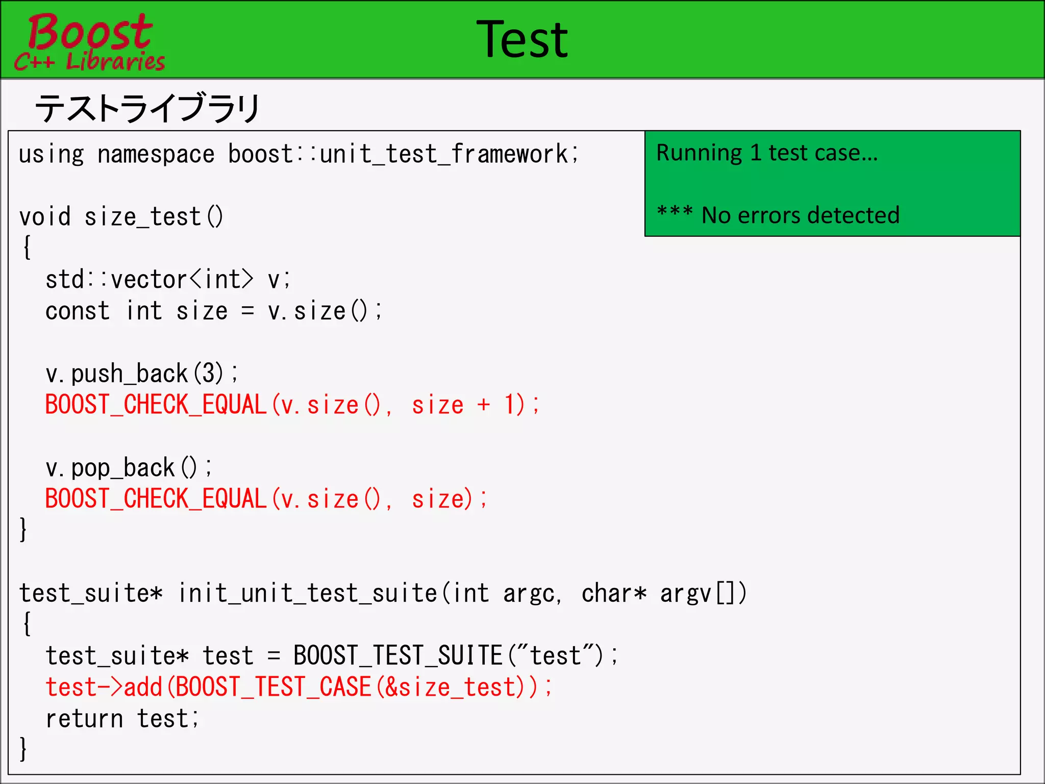 Test
テストライブラリ
using namespace boost::unit_test_framework;
void size_test()
{
std::vector<int> v;
const int size = v.size();
v.push_back(3);
BOOST_CHECK_EQUAL(v.size(), size + 1);
v.pop_back();
BOOST_CHECK_EQUAL(v.size(), size);
}
test_suite* init_unit_test_suite(int argc, char* argv[])
{
test_suite* test = BOOST_TEST_SUITE("test");
test->add(BOOST_TEST_CASE(&size_test));
return test;
}
Running 1 test case…
*** No errors detected
 