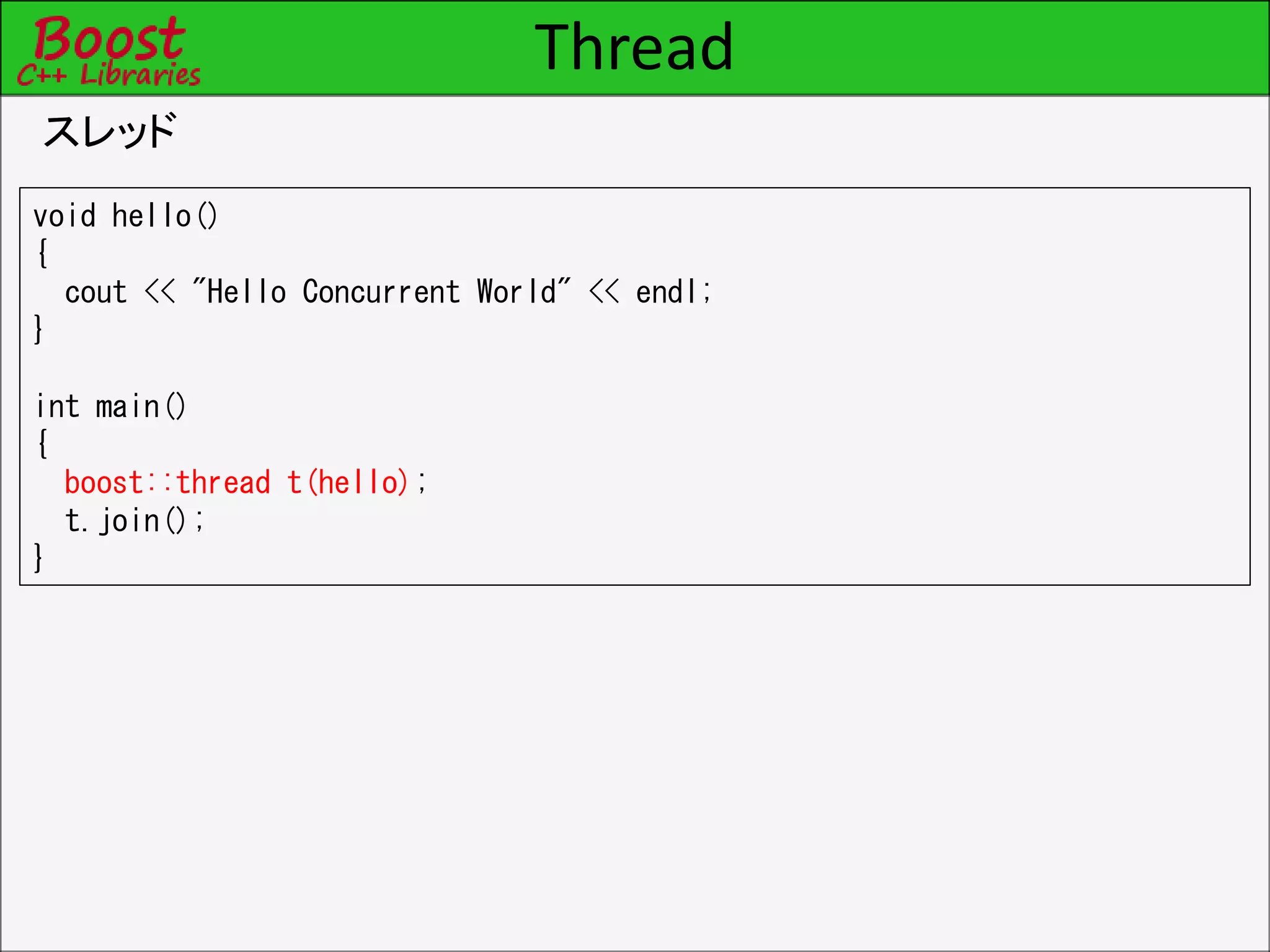Thread
スレッド
void hello()
{
cout << "Hello Concurrent World" << endl;
}
int main()
{
boost::thread t(hello);
t.join();
}
 