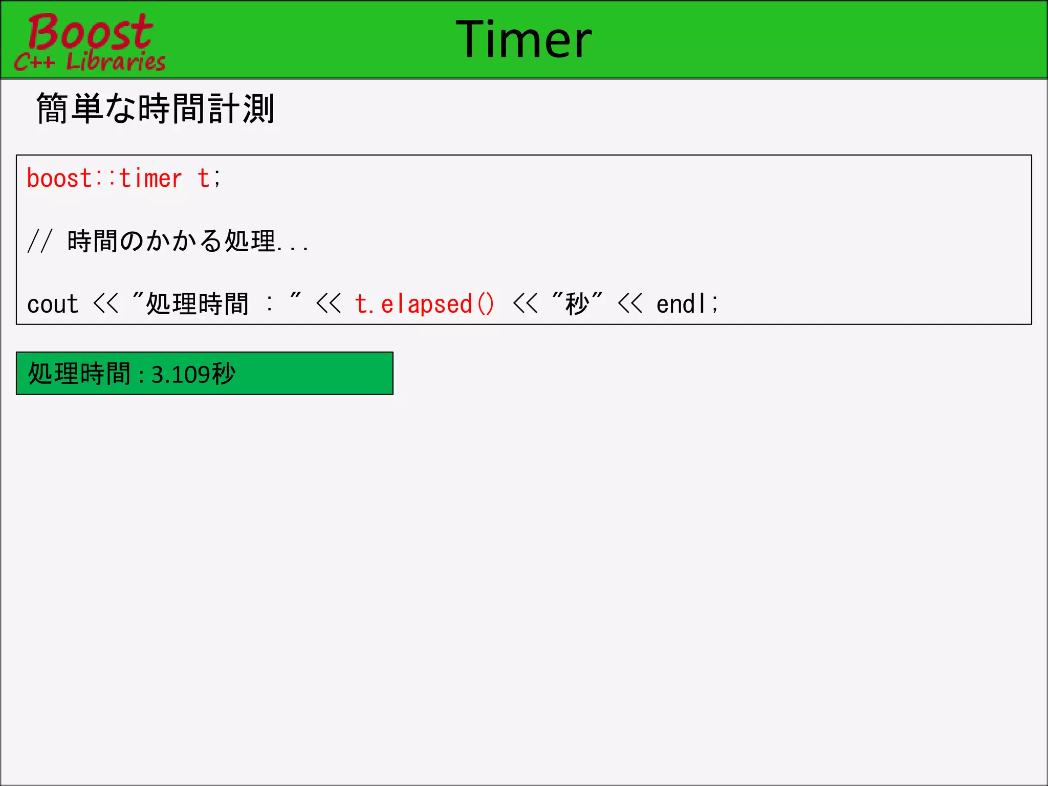 Timer
簡単な時間計測
boost::timer t;
// 時間のかかる処理...
cout << "処理時間 : " << t.elapsed() << "秒" << endl;
処理時間 : 3.109秒
 