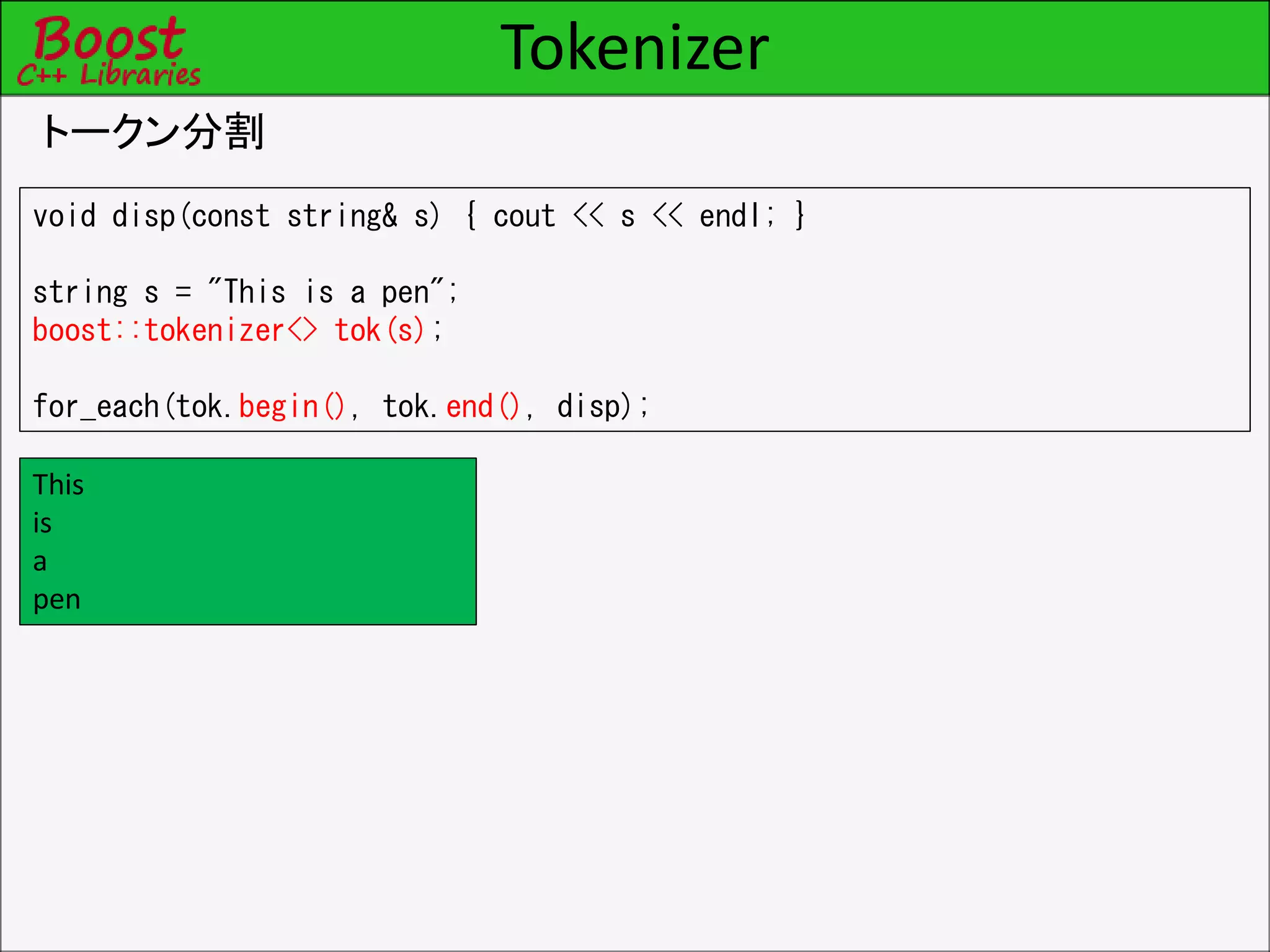 Tokenizer
トークン分割
void disp(const string& s) { cout << s << endl; }
string s = "This is a pen";
boost::tokenizer<> tok(s);
for_each(tok.begin(), tok.end(), disp);
This
is
a
pen
 